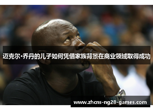 迈克尔·乔丹的儿子如何凭借家族背景在商业领域取得成功