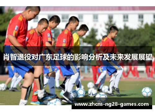 肖智退役对广东足球的影响分析及未来发展展望 肖智退役对广东足球的影响分析及未来发展展望