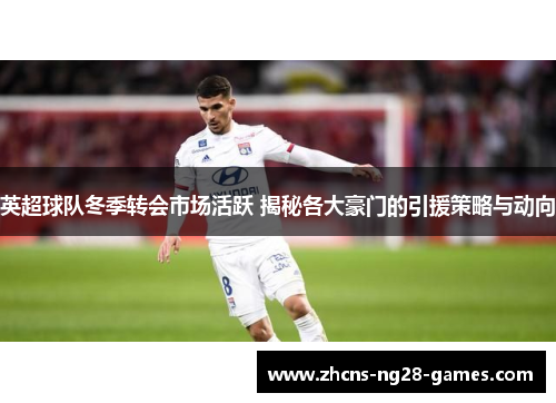 英超球队冬季转会市场活跃 揭秘各大豪门的引援策略与动向 英超球队冬季转会市场活跃 揭秘各大豪门的引援策略与动向